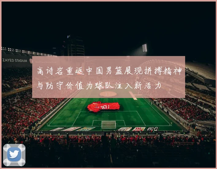 高诗岩重返中国男篮展现拼搏精神与防守价值为球队注入新活力