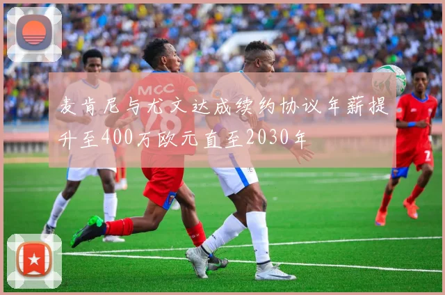 麦肯尼与尤文达成续约协议年薪提升至400万欧元直至2030年