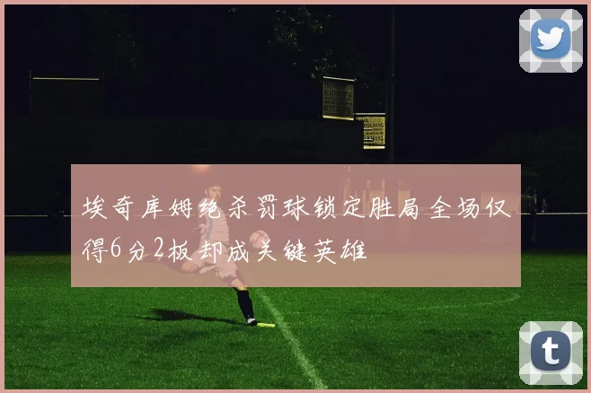 埃奇库姆绝杀罚球锁定胜局全场仅得6分2板却成关键英雄