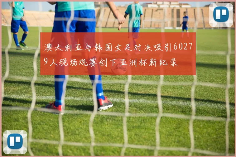 澳大利亚与韩国女足对决吸引60279人现场观赛创下亚洲杯新纪录