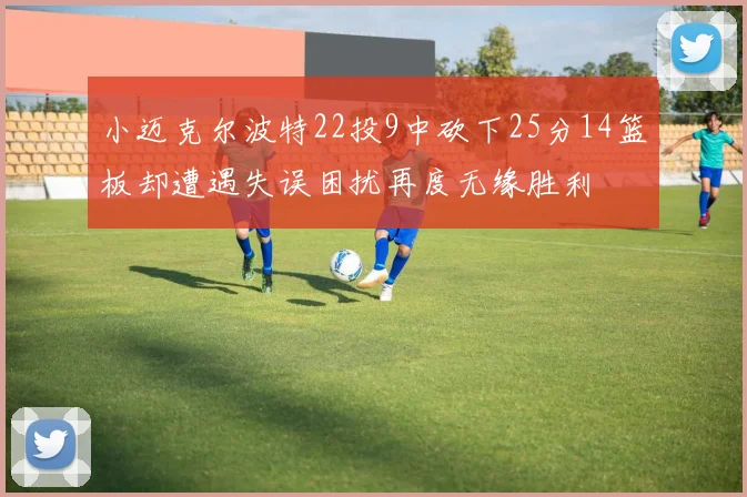 小迈克尔波特22投9中砍下25分14篮板却遭遇失误困扰再度无缘胜利