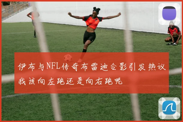伊布与NFL传奇布雷迪合影引发热议我该向左跑还是向右跑呢