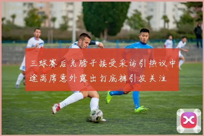 三球赛后光膀子接受采访引热议中途离席意外露出打底裤引发关注