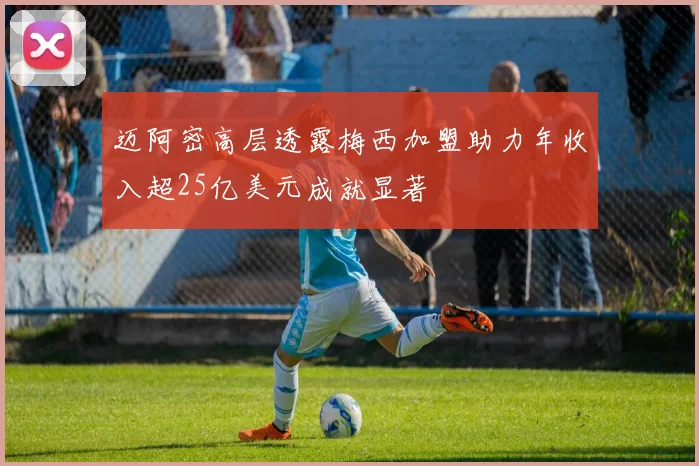 迈阿密高层透露梅西加盟助力年收入超25亿美元成就显著