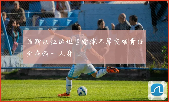 马斯切拉诺坦言输球不算灾难责任全在我一人身上