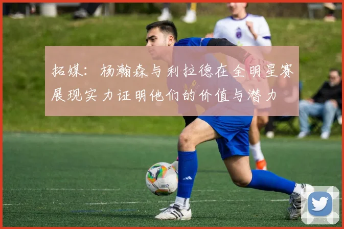 拓媒：杨瀚森与利拉德在全明星赛展现实力证明他们的价值与潜力