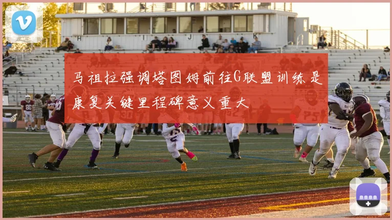 马祖拉强调塔图姆前往G联盟训练是康复关键里程碑意义重大