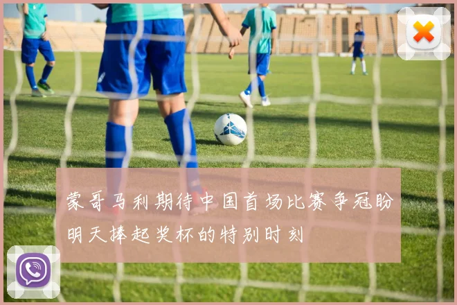 蒙哥马利期待中国首场比赛争冠盼明天捧起奖杯的特别时刻