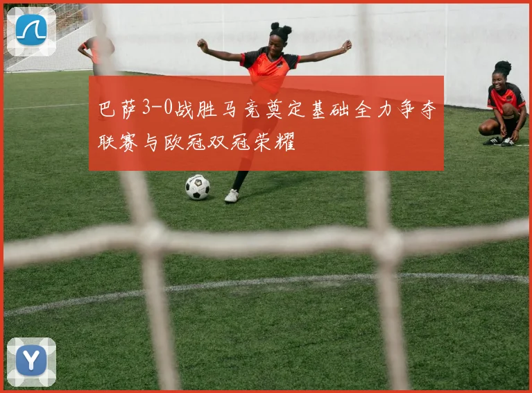 巴萨3-0战胜马竞奠定基础全力争夺联赛与欧冠双冠荣耀