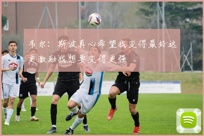 韦尔：斯波真心希望我变得最好这更激励我想要变得更强