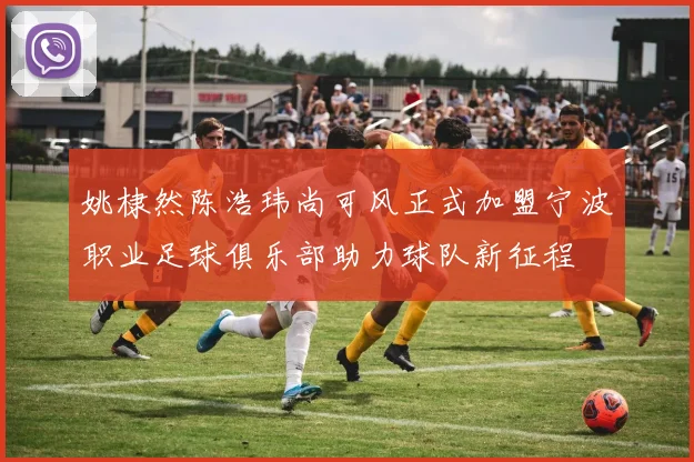 姚棣然陈浩玮尚可风正式加盟宁波职业足球俱乐部助力球队新征程