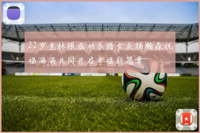 22岁克林根成功求婚女友杨瀚森祝福满满共同开启幸福新篇章