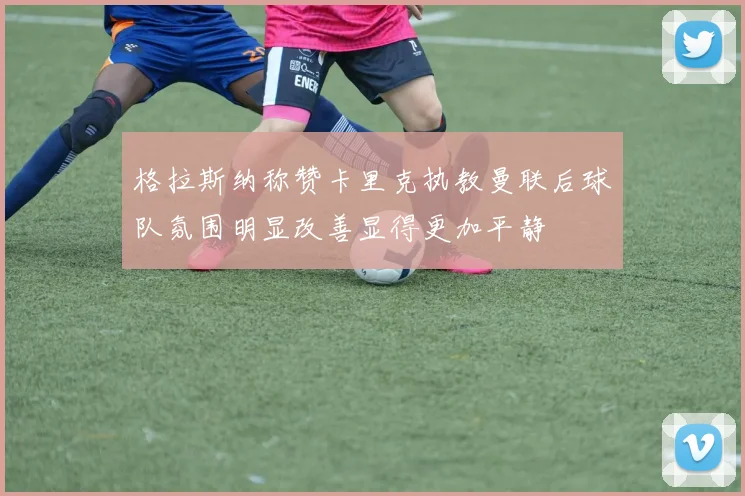 格拉斯纳称赞卡里克执教曼联后球队氛围明显改善显得更加平静