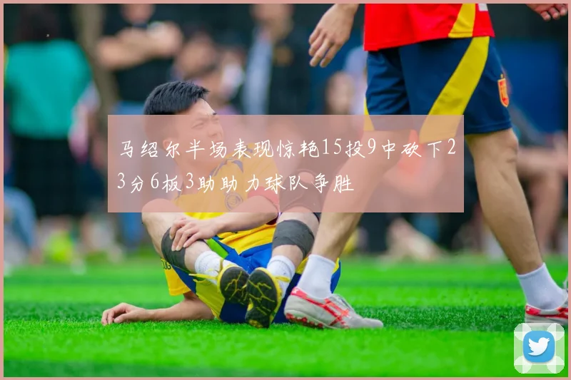 马绍尔半场表现惊艳15投9中砍下23分6板3助助力球队争胜