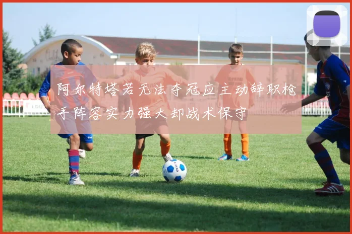 阿尔特塔若无法夺冠应主动辞职枪手阵容实力强大却战术保守